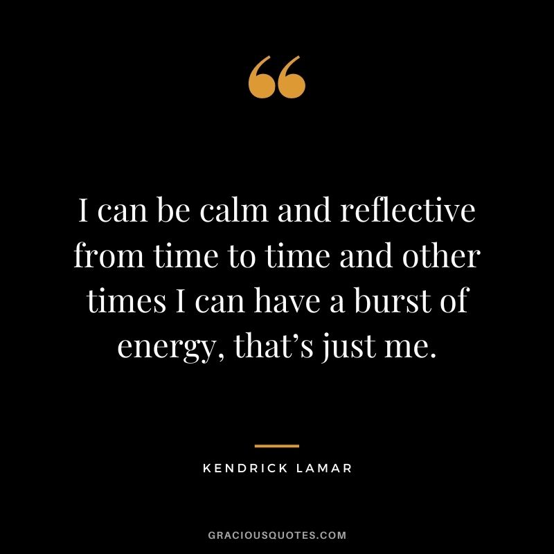 I can be calm and reflective from time to time and other times I can have a burst of energy, that’s just me.