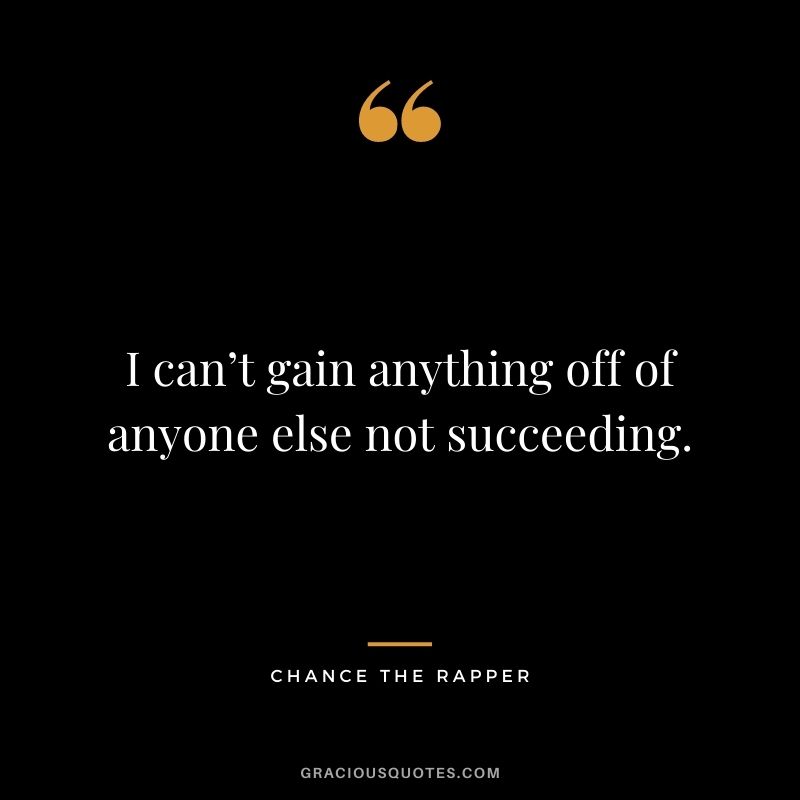 I can’t gain anything off of anyone else not succeeding.