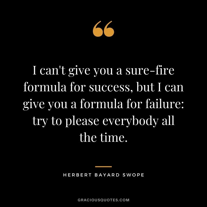 I can't give you a sure-fire formula for success, but I can give you a formula for failure: try to please everybody all the time. ― Herbert Bayard Swope
