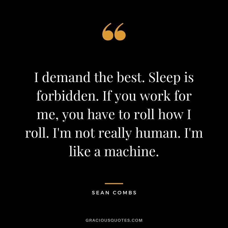 I demand the best. Sleep is forbidden. If you work for me, you have to roll how I roll. I'm not really human. I'm like a machine.