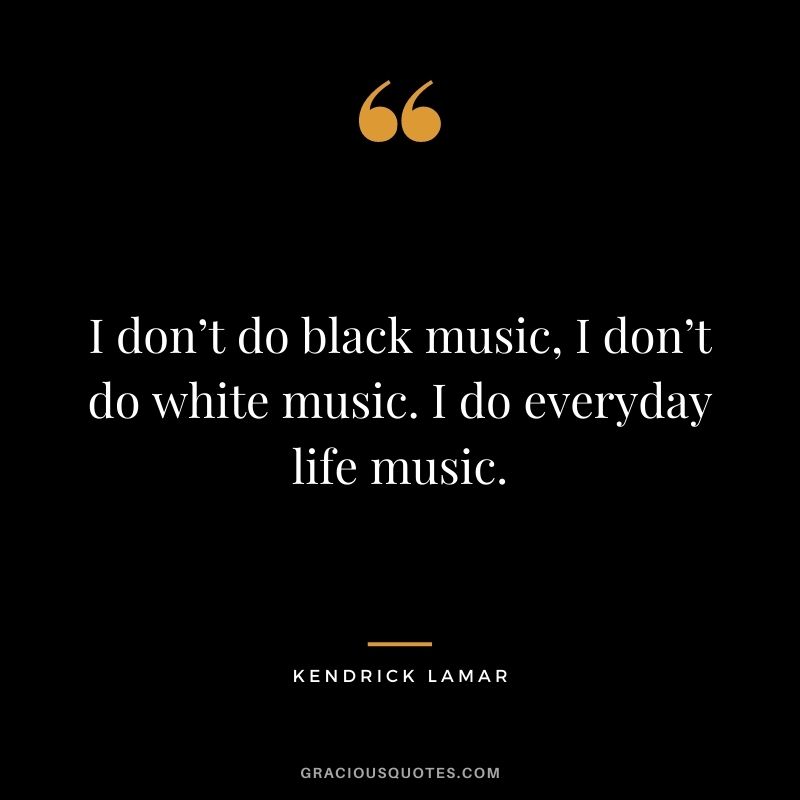 I don’t do black music, I don’t do white music. I do everyday life music.