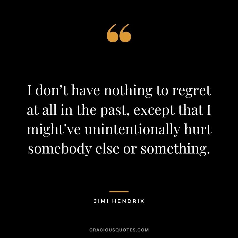 I don’t have nothing to regret at all in the past, except that I might’ve unintentionally hurt somebody else or something.