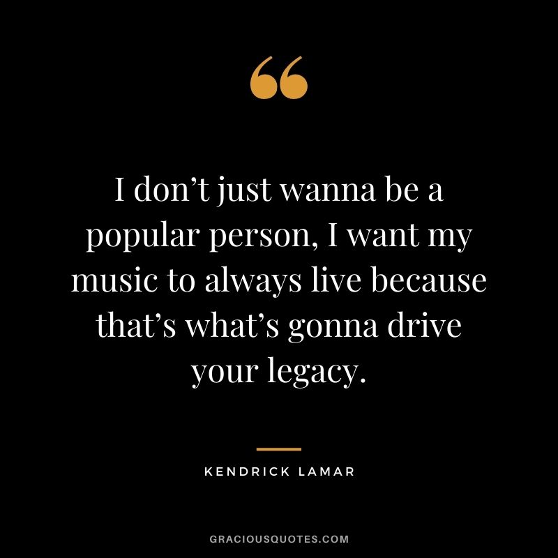 I don’t just wanna be a popular person, I want my music to always live because that’s what’s gonna drive your legacy.