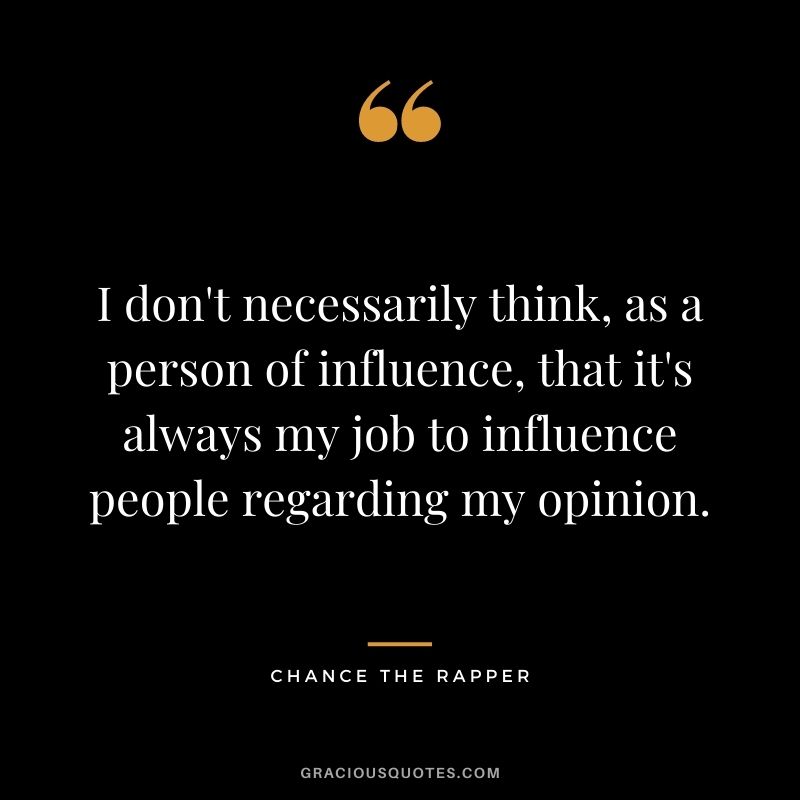 I don't necessarily think, as a person of influence, that it's always my job to influence people regarding my opinion.
