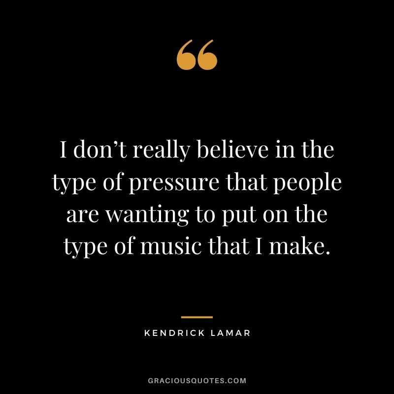 I don’t really believe in the type of pressure that people are wanting to put on the type of music that I make.