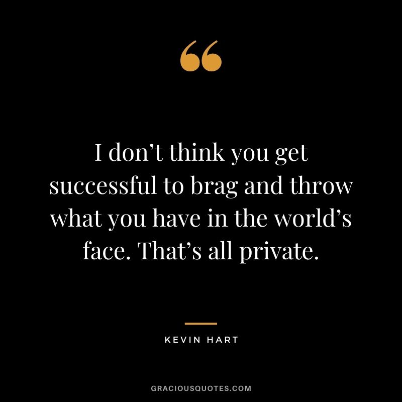 I don’t think you get successful to brag and throw what you have in the world’s face. That’s all private.