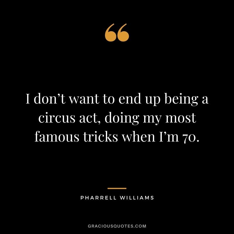 I don’t want to end up being a circus act, doing my most famous tricks when I’m 70.