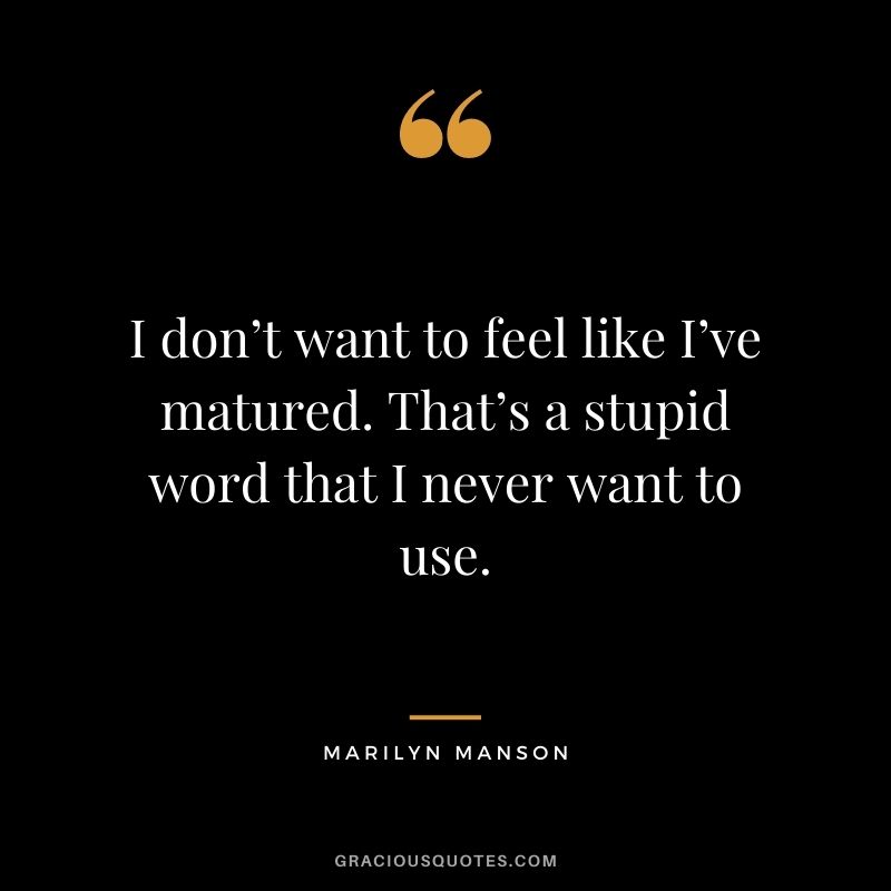 I don’t want to feel like I’ve matured. That’s a stupid word that I never want to use.