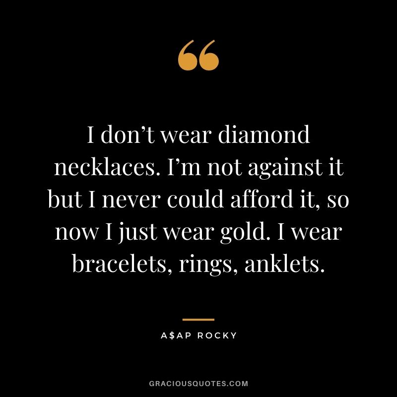 I don’t wear diamond necklaces. I’m not against it but I never could afford it, so now I just wear gold. I wear bracelets, rings, anklets.