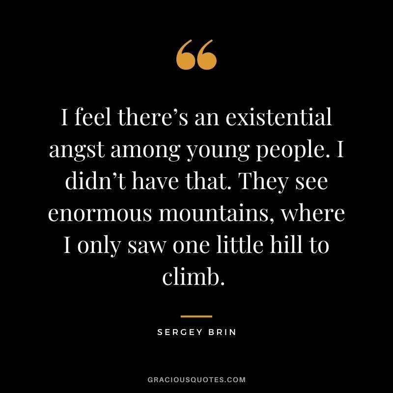 I feel there’s an existential angst among young people. I didn’t have that. They see enormous mountains, where I only saw one little hill to climb. - Sergey Brin