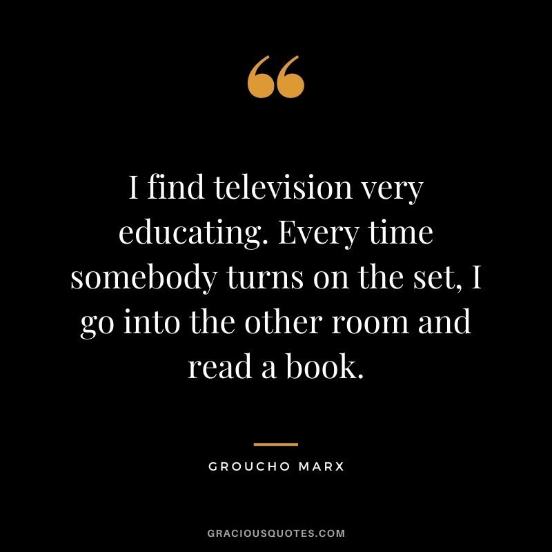 I find television very educating. Every time somebody turns on the set, I go into the other room and read a book. ― Groucho Marx