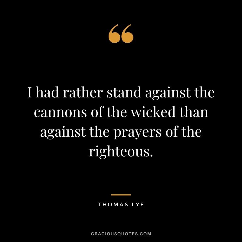 I had rather stand against the cannons of the wicked than against the prayers of the righteous. - Thomas Lye