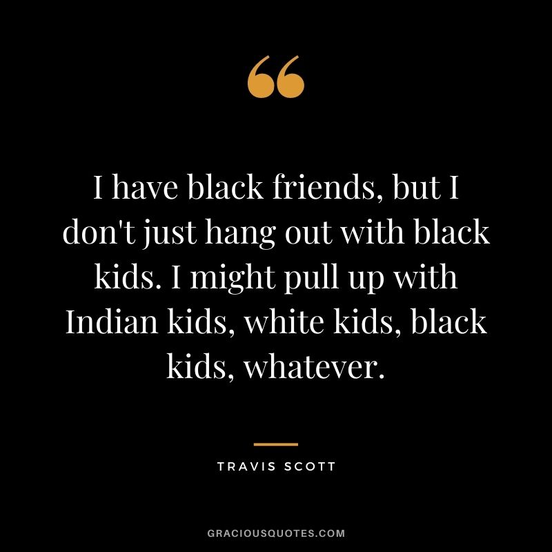 I have black friends, but I don't just hang out with black kids. I might pull up with Indian kids, white kids, black kids, whatever.