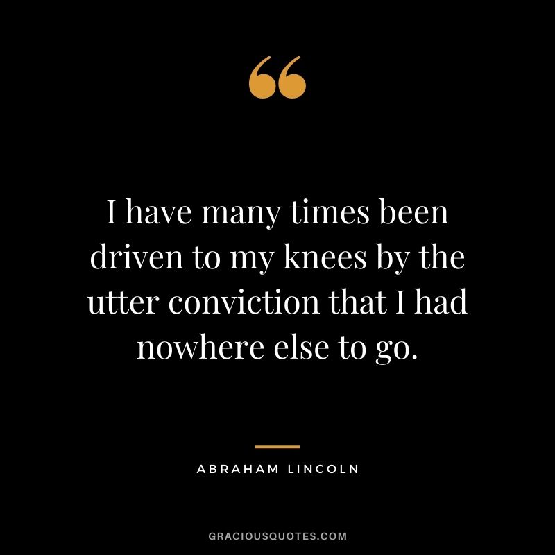 I have many times been driven to my knees by the utter conviction that I had nowhere else to go. - Abraham Lincoln