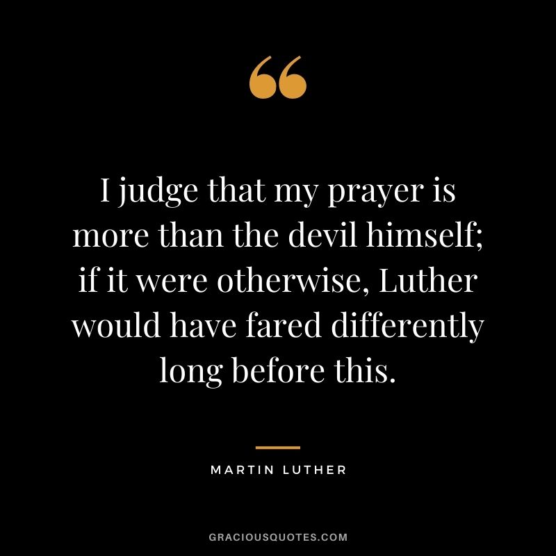 I judge that my prayer is more than the devil himself; if it were otherwise, Luther would have fared differently long before this. - Martin Luther
