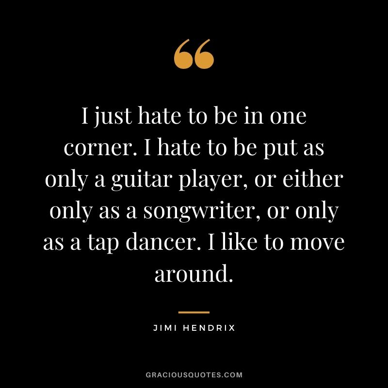 I just hate to be in one corner. I hate to be put as only a guitar player, or either only as a songwriter, or only as a tap dancer. I like to move around.