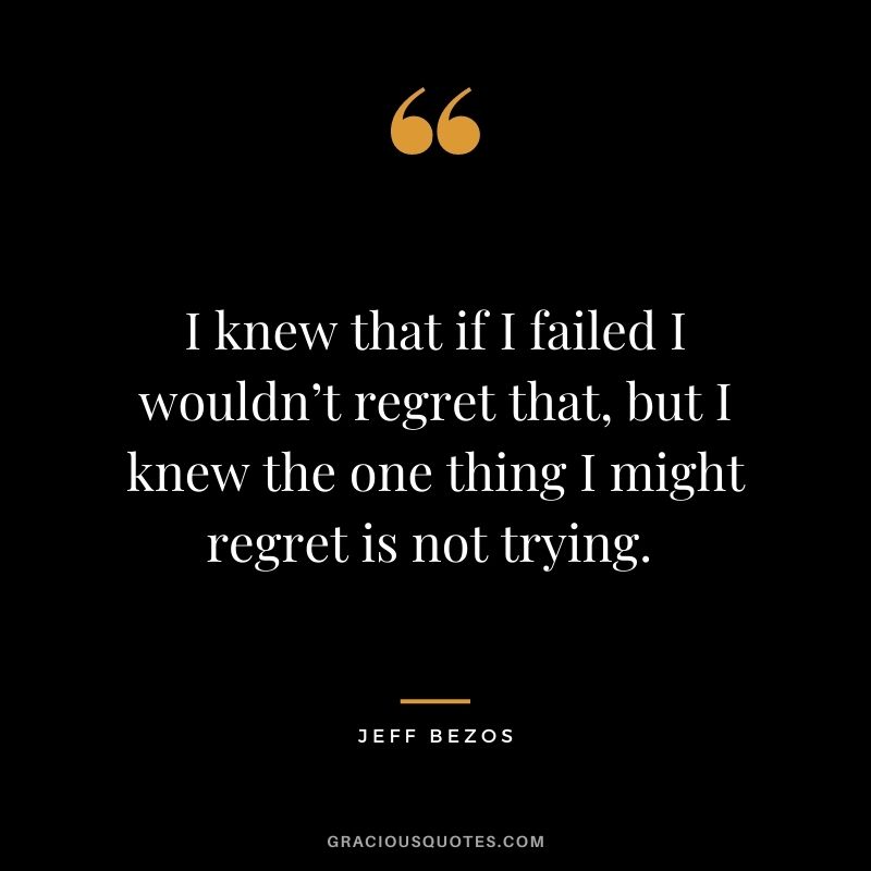 I knew that if I failed I wouldn’t regret that, but I knew the one thing I might regret is not trying. - Jeff Bezos