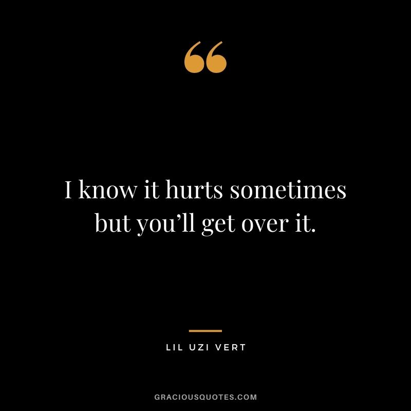 I know it hurts sometimes but you’ll get over it.