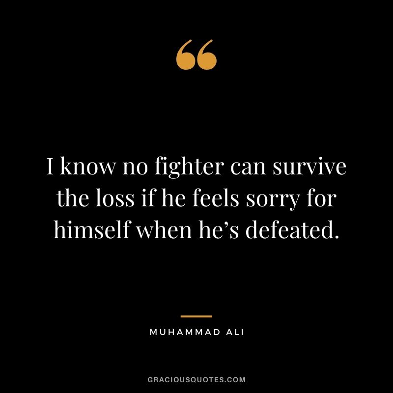 I know no fighter can survive the loss if he feels sorry for himself when he’s defeated.