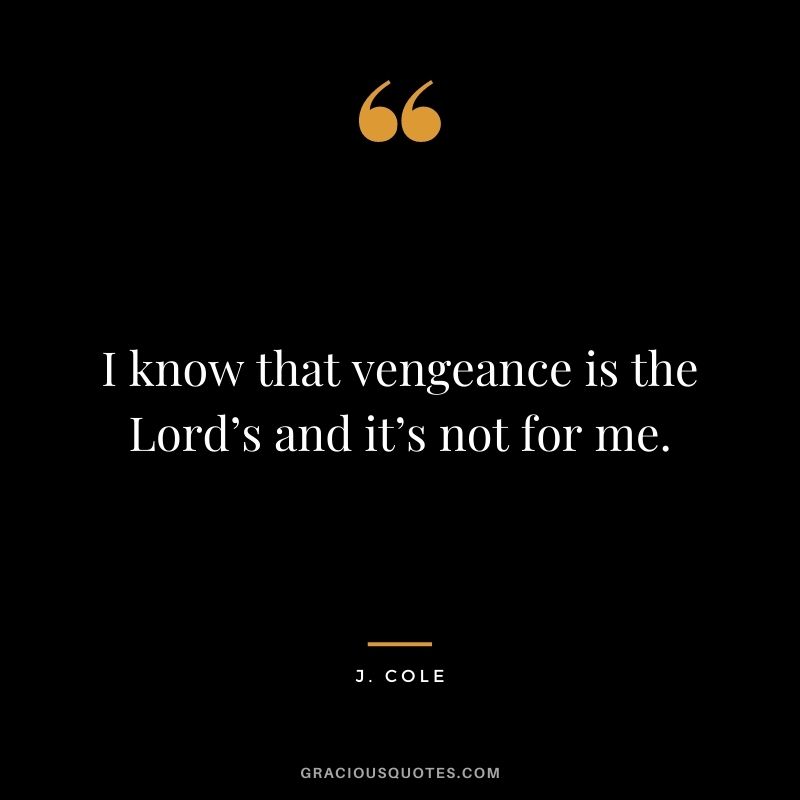 I know that vengeance is the Lord’s and it’s not for me.