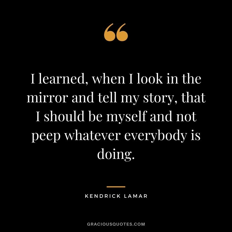 I learned, when I look in the mirror and tell my story, that I should be myself and not peep whatever everybody is doing.