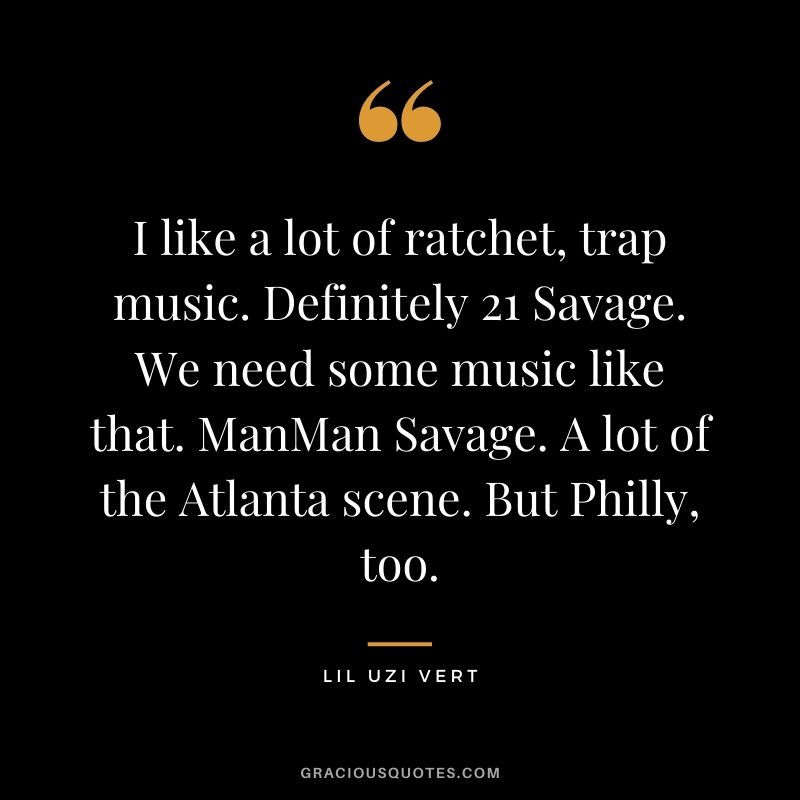 I like a lot of ratchet, trap music. Definitely 21 Savage. We need some music like that. ManMan Savage. A lot of the Atlanta scene. But Philly, too.