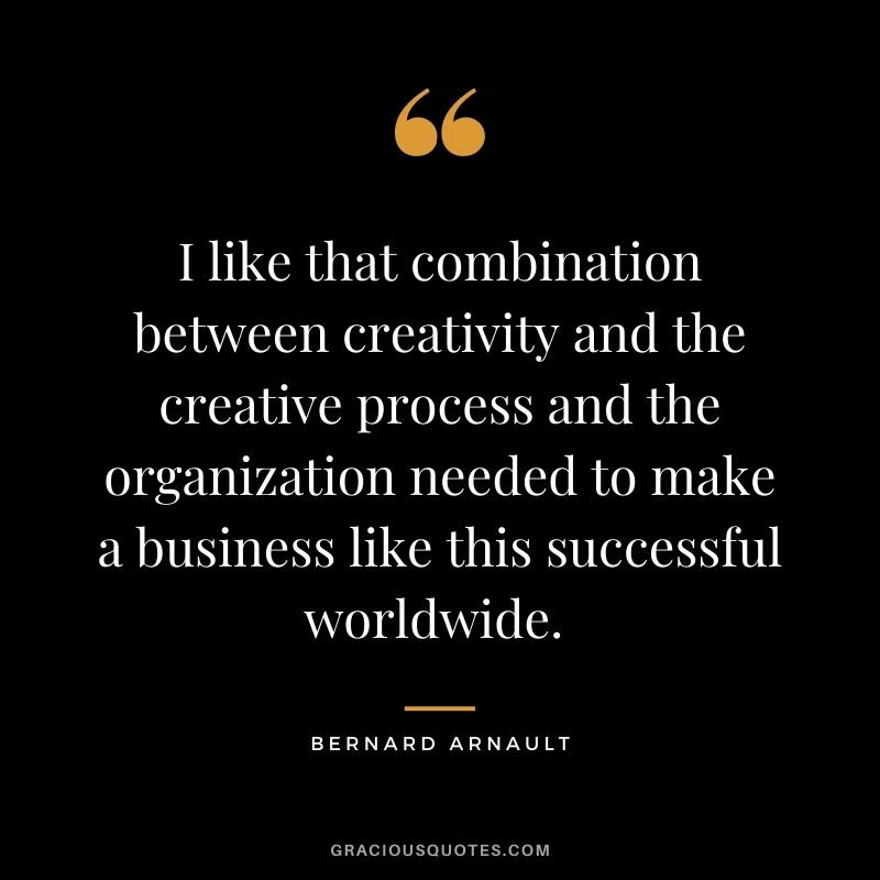 I like that combination between creativity and the creative process and the organization needed to make a business like this successful worldwide. - Bernard Arnault