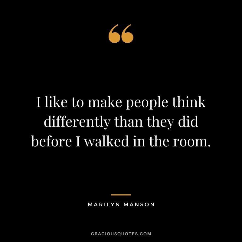 I like to make people think differently than they did before I walked in the room.