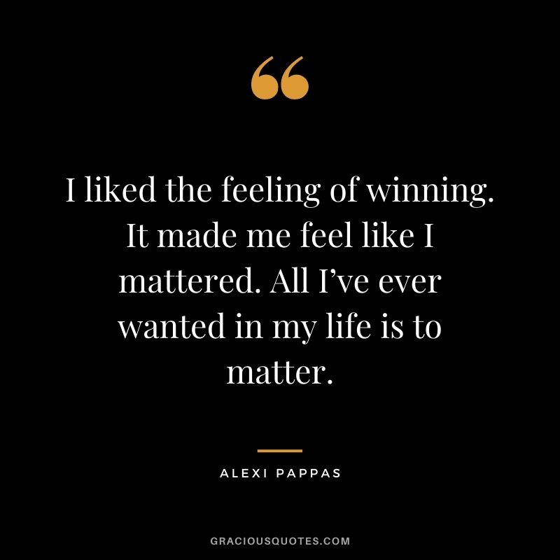 I liked the feeling of winning. It made me feel like I mattered. All I’ve ever wanted in my life is to matter.