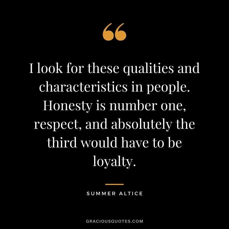 I look for these qualities and characteristics in people. Honesty is number one, respect, and absolutely the third would have to be loyalty. - Summer Altice