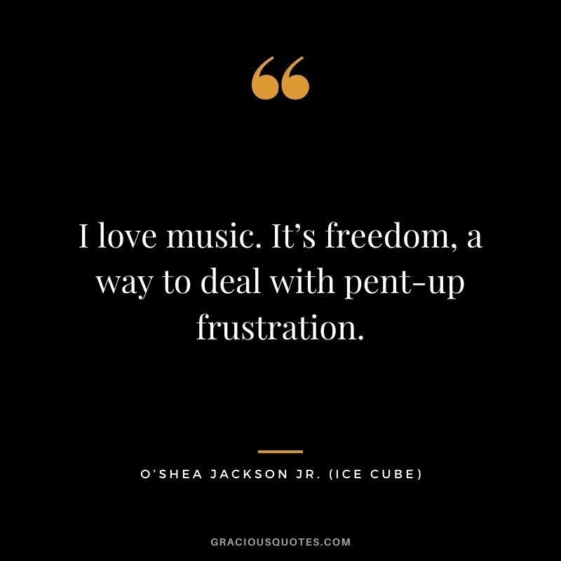 I love music. It’s freedom, a way to deal with pent-up frustration.