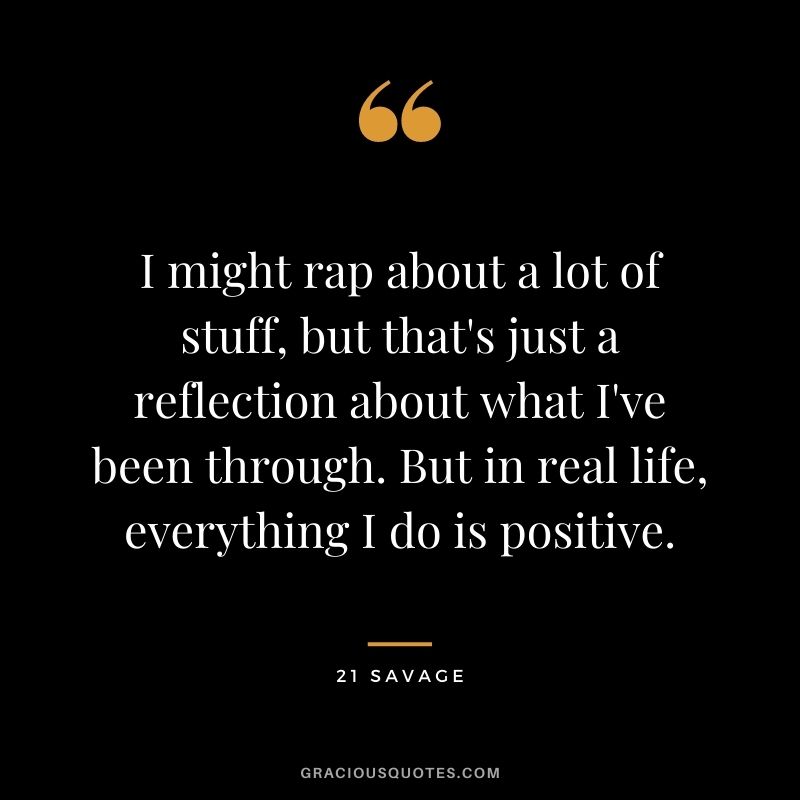 I might rap about a lot of stuff, but that's just a reflection about what I've been through. But in real life, everything I do is positive.