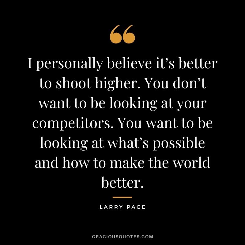 I personally believe it’s better to shoot higher. You don’t want to be looking at your competitors. You want to be looking at what’s possible and how to make the world better. - Larry Page