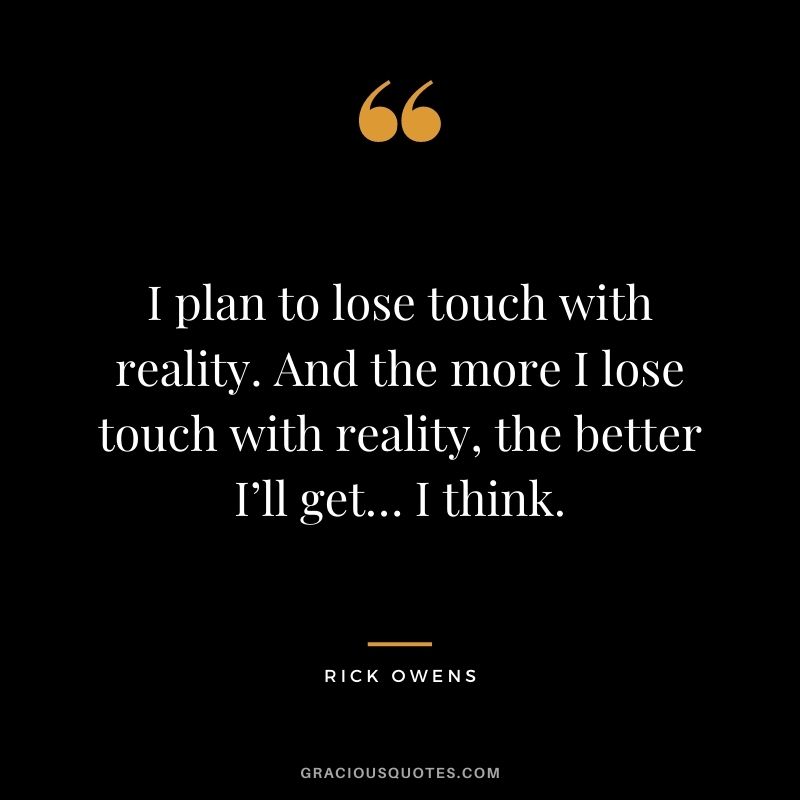 I plan to lose touch with reality. And the more I lose touch with reality, the better I’ll get… I think.
