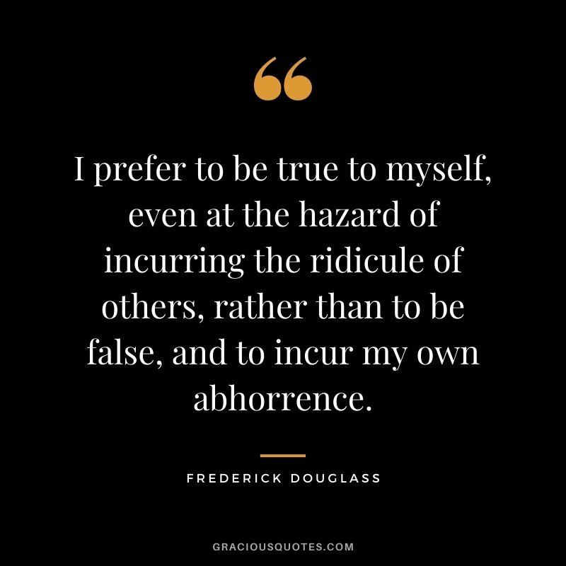 I prefer to be true to myself, even at the hazard of incurring the ridicule of others, rather than to be false, and to incur my own abhorrence. - Frederick Douglass