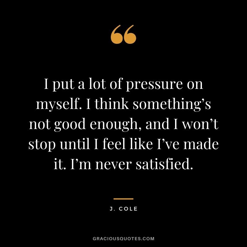 I put a lot of pressure on myself. I think something’s not good enough, and I won’t stop until I feel like I’ve made it. I’m never satisfied.