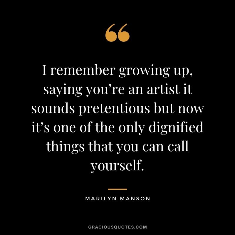 I remember growing up, saying you’re an artist it sounds pretentious but now it’s one of the only dignified things that you can call yourself.