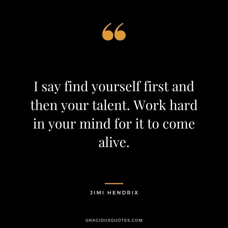 I say find yourself first and then your talent. Work hard in your mind for it to come alive.