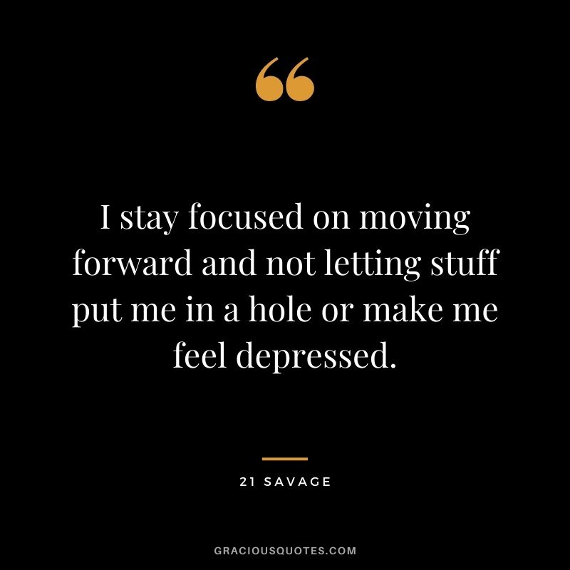 I stay focused on moving forward and not letting stuff put me in a hole or make me feel depressed.