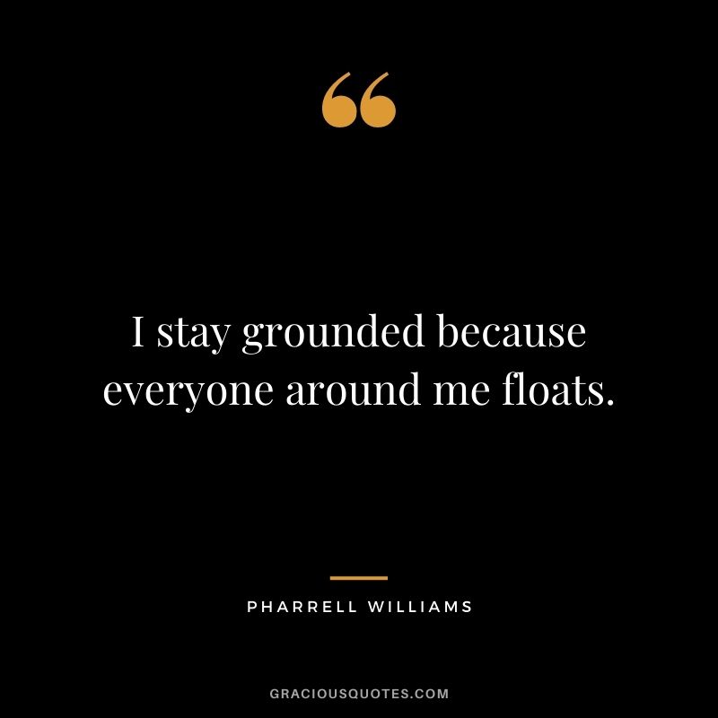 I stay grounded because everyone around me floats.