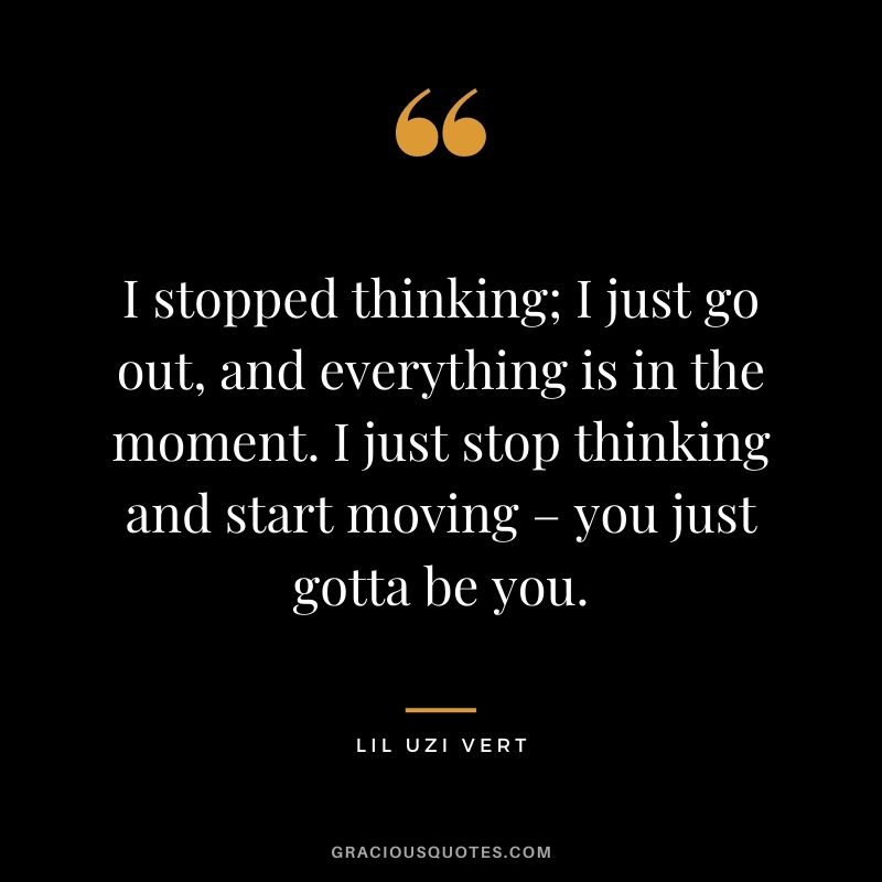 I stopped thinking; I just go out, and everything is in the moment. I just stop thinking and start moving – you just gotta be you.