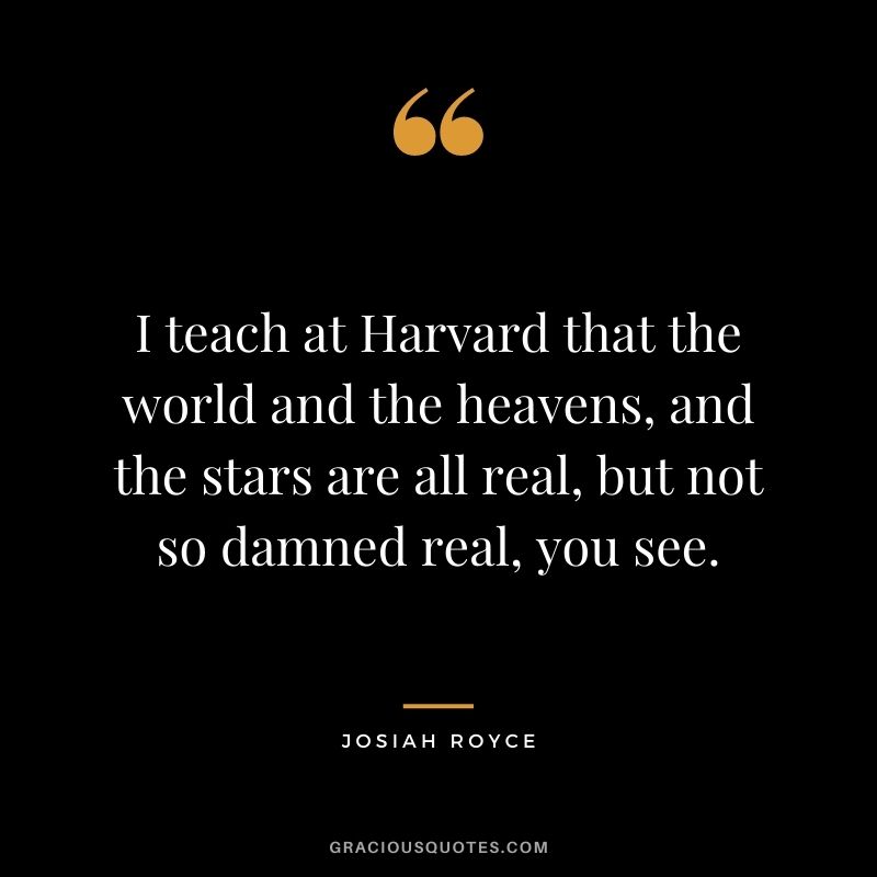 I teach at Harvard that the world and the heavens, and the stars are all real, but not so damned real, you see.