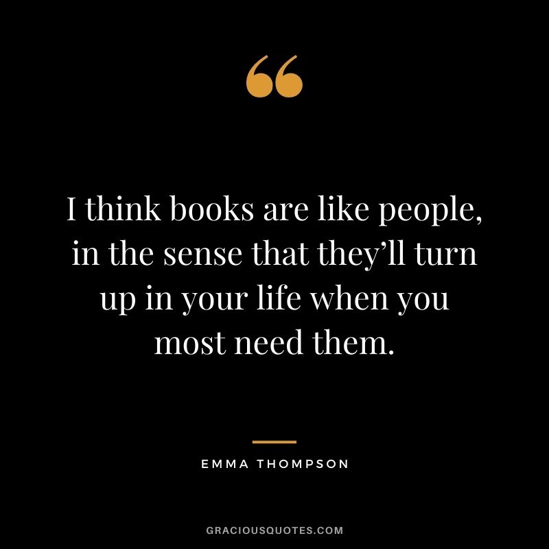 I think books are like people, in the sense that they’ll turn up in your life when you most need them. – Emma Thompson