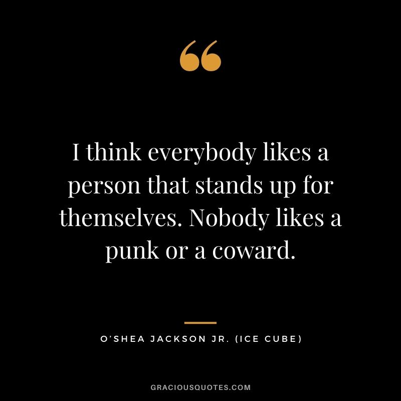 I think everybody likes a person that stands up for themselves. Nobody likes a punk or a coward.