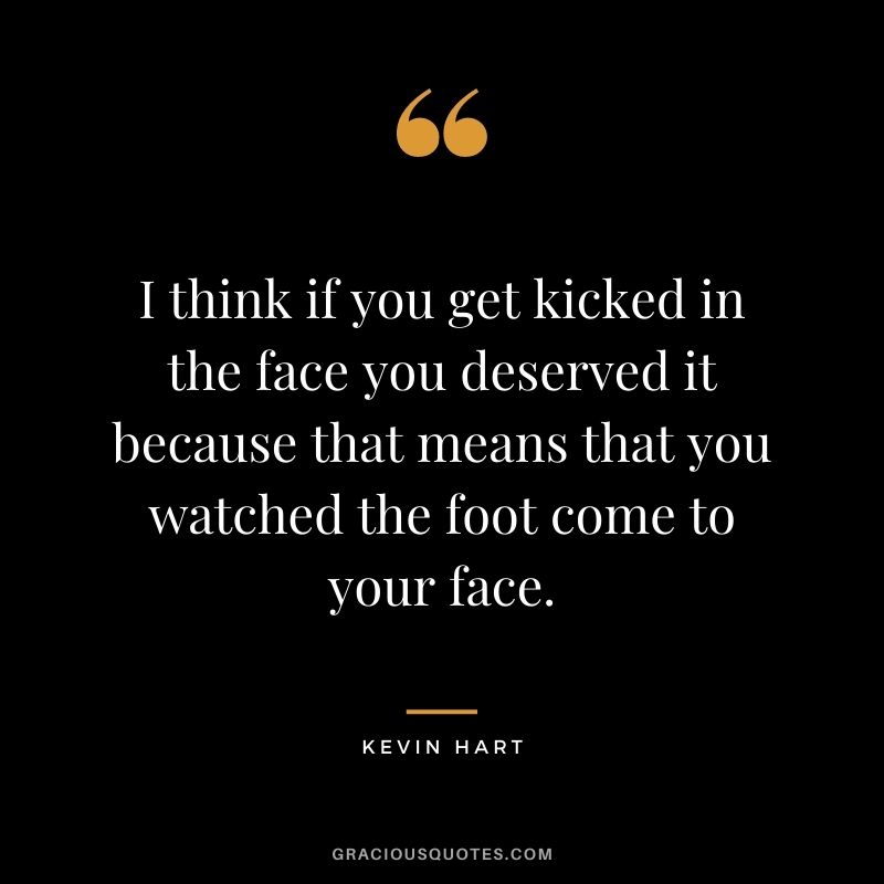 I think if you get kicked in the face you deserved it because that means that you watched the foot come to your face.