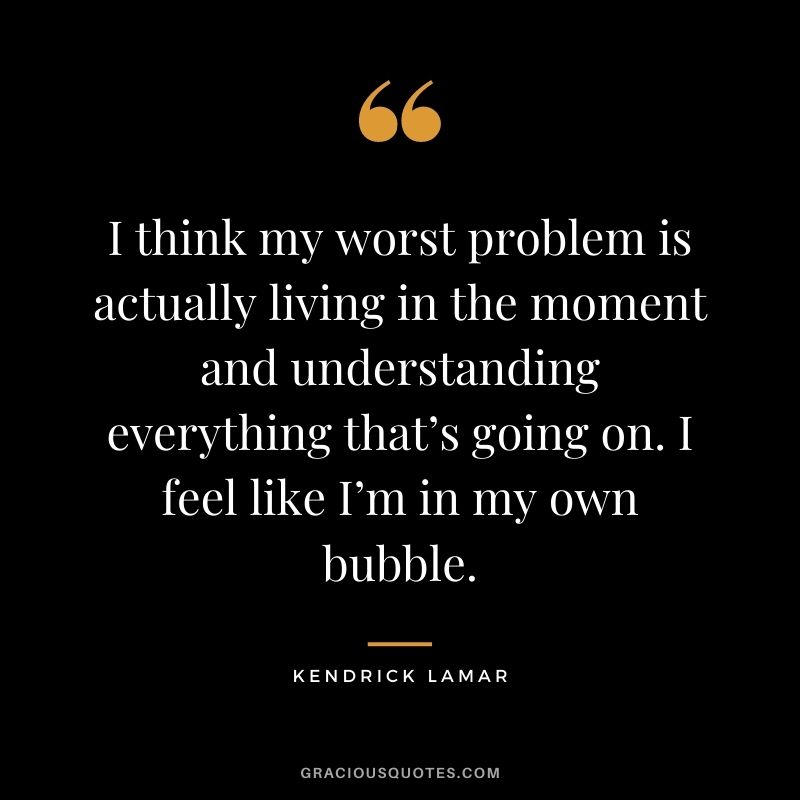 I think my worst problem is actually living in the moment and understanding everything that’s going on. I feel like I’m in my own bubble.