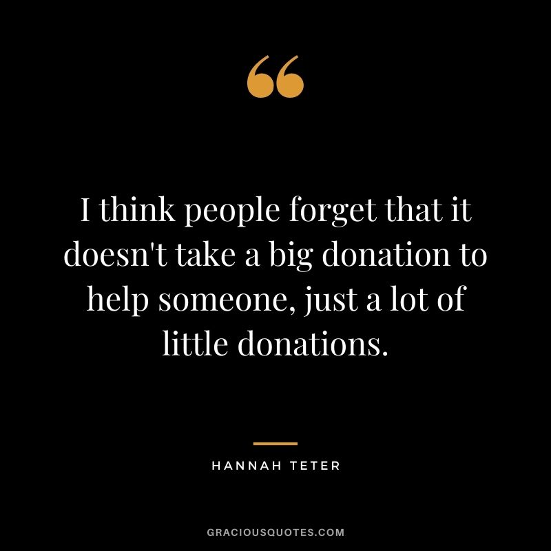 I think people forget that it doesn't take a big donation to help someone, just a lot of little donations. - Hannah Teter