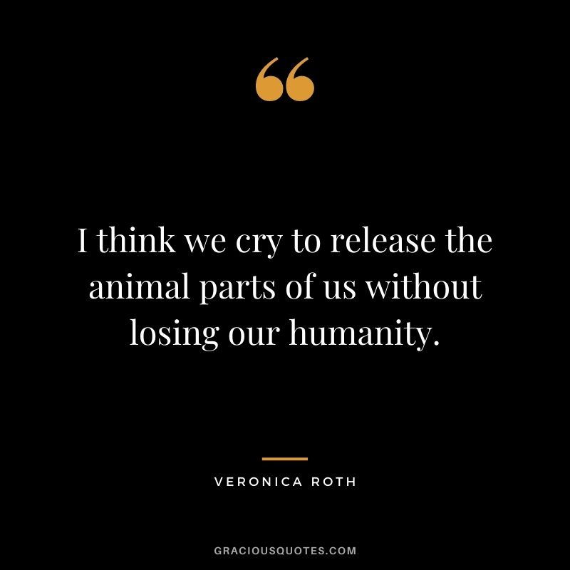 I think we cry to release the animal parts of us without losing our humanity.