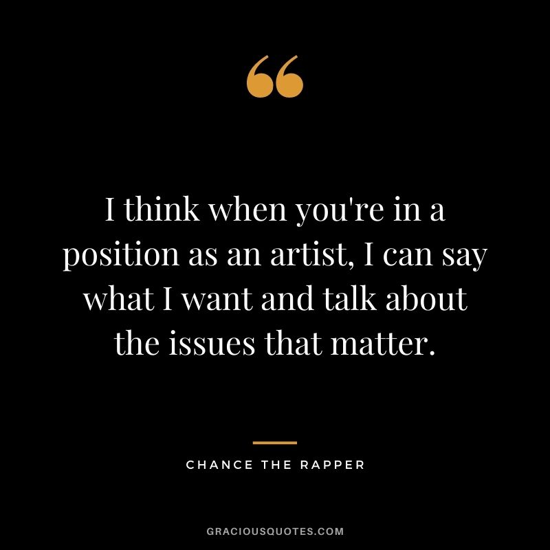 I think when you're in a position as an artist, I can say what I want and talk about the issues that matter.