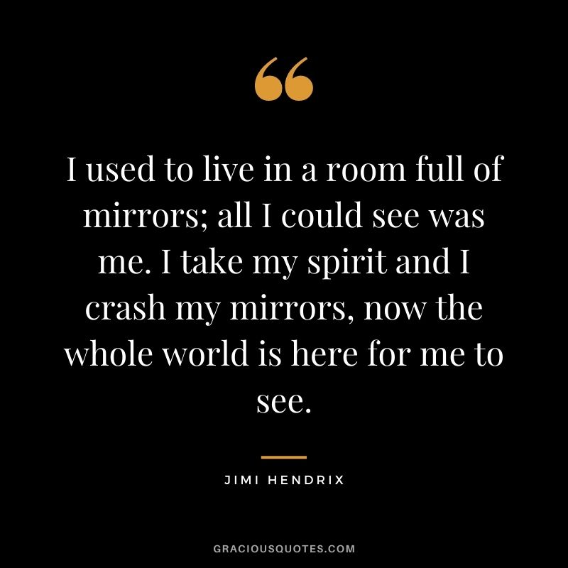 I used to live in a room full of mirrors; all I could see was me. I take my spirit and I crash my mirrors, now the whole world is here for me to see.
